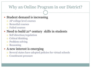 Why an Online Program in our District?Student demand is increasingAP college level coursesRemedial coursesFailed coursesNeed to build 21st century  skills in studentsSelf direction/regulationCritical thinkingProblem solvingReasoningA new interest is emergingSeveral states have adopted policies for virtual schoolsConstituent pressure