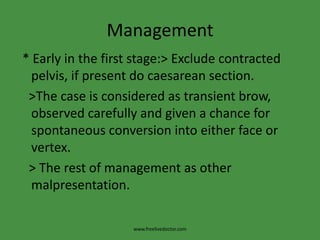 Management * Early in the first stage:> Exclude contracted pelvis, if present do caesarean section.   >The case is considered as transient brow, observed carefully and given a chance for spontaneous conversion into either face or vertex.   > The rest of management as other malpresentation.www.freelivedoctor.com