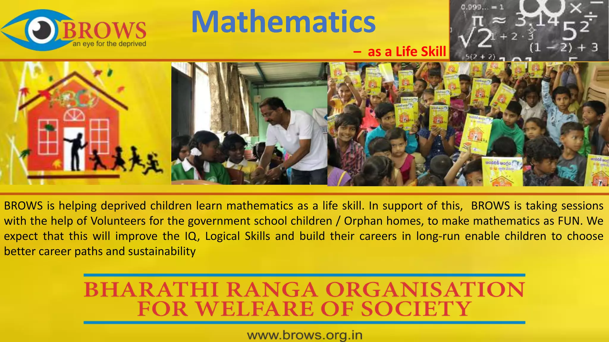 BROWS is helping deprived children learn mathematics as a life skill. In support of this, BROWS is taking sessions
with the help of Volunteers for the government school children / Orphan homes, to make mathematics as FUN. We
expect that this will improve the IQ, Logical Skills and build their careers in long-run enable children to choose
better career paths and sustainability
Mathematics
– as a Life Skill
 