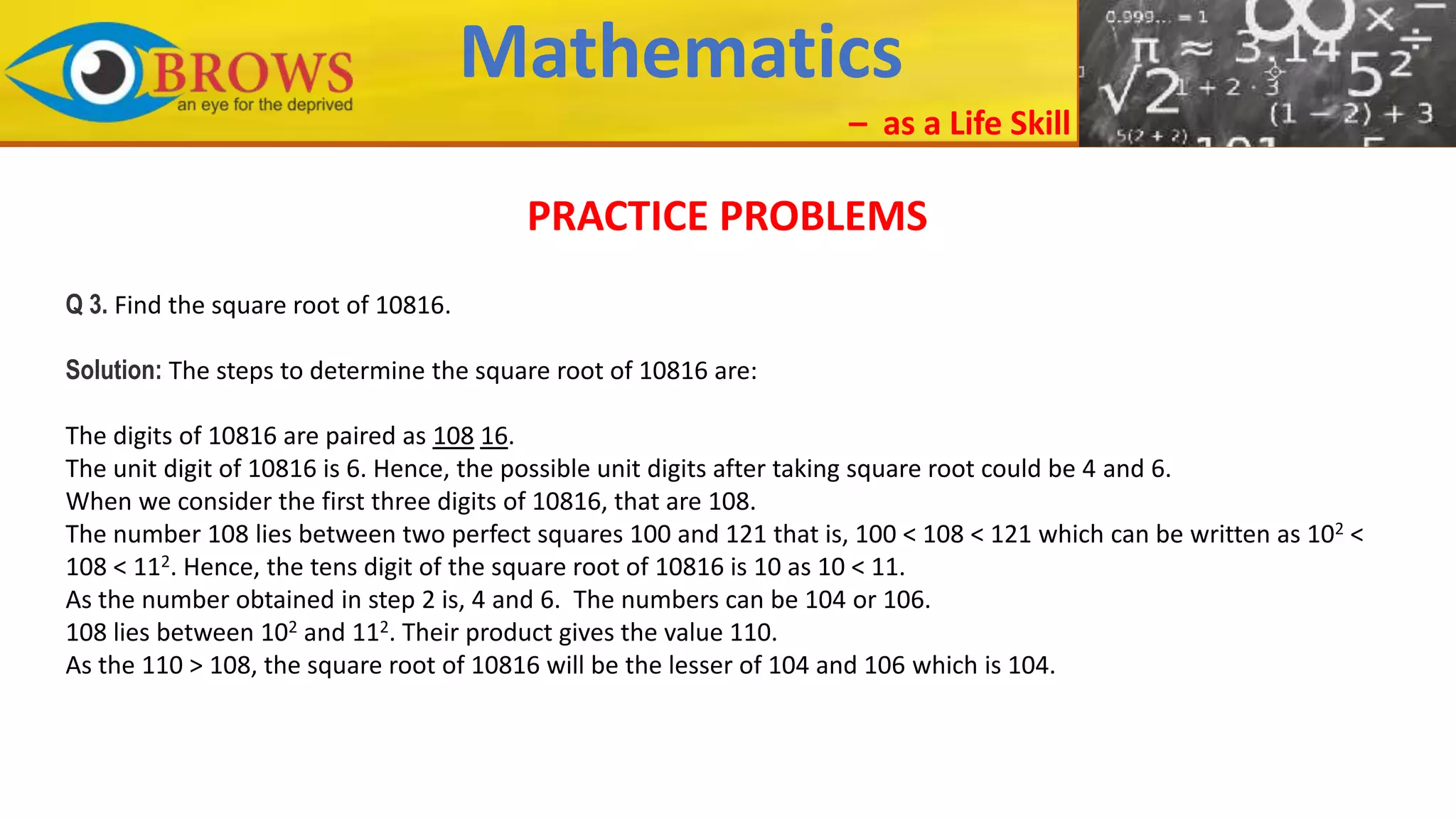 Mathematics
– as a Life Skill
PRACTICE PROBLEMS
Q 3. Find the square root of 10816.
Solution: The steps to determine the square root of 10816 are:
The digits of 10816 are paired as 108 16.
The unit digit of 10816 is 6. Hence, the possible unit digits after taking square root could be 4 and 6.
When we consider the first three digits of 10816, that are 108.
The number 108 lies between two perfect squares 100 and 121 that is, 100 < 108 < 121 which can be written as 102 <
108 < 112. Hence, the tens digit of the square root of 10816 is 10 as 10 < 11.
As the number obtained in step 2 is, 4 and 6. The numbers can be 104 or 106.
108 lies between 102 and 112. Their product gives the value 110.
As the 110 > 108, the square root of 10816 will be the lesser of 104 and 106 which is 104.
 