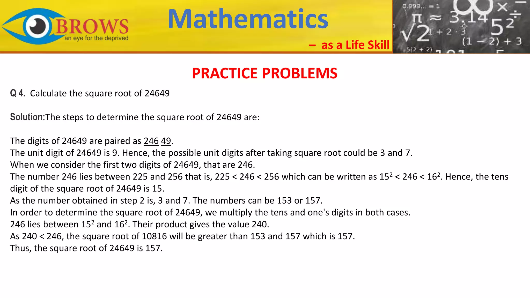 Mathematics
– as a Life Skill
PRACTICE PROBLEMS
Q 4. Calculate the square root of 24649
Solution:The steps to determine the square root of 24649 are:
The digits of 24649 are paired as 246 49.
The unit digit of 24649 is 9. Hence, the possible unit digits after taking square root could be 3 and 7.
When we consider the first two digits of 24649, that are 246.
The number 246 lies between 225 and 256 that is, 225 < 246 < 256 which can be written as 152 < 246 < 162. Hence, the tens
digit of the square root of 24649 is 15.
As the number obtained in step 2 is, 3 and 7. The numbers can be 153 or 157.
In order to determine the square root of 24649, we multiply the tens and one's digits in both cases.
246 lies between 152 and 162. Their product gives the value 240.
As 240 < 246, the square root of 10816 will be greater than 153 and 157 which is 157.
Thus, the square root of 24649 is 157.
 