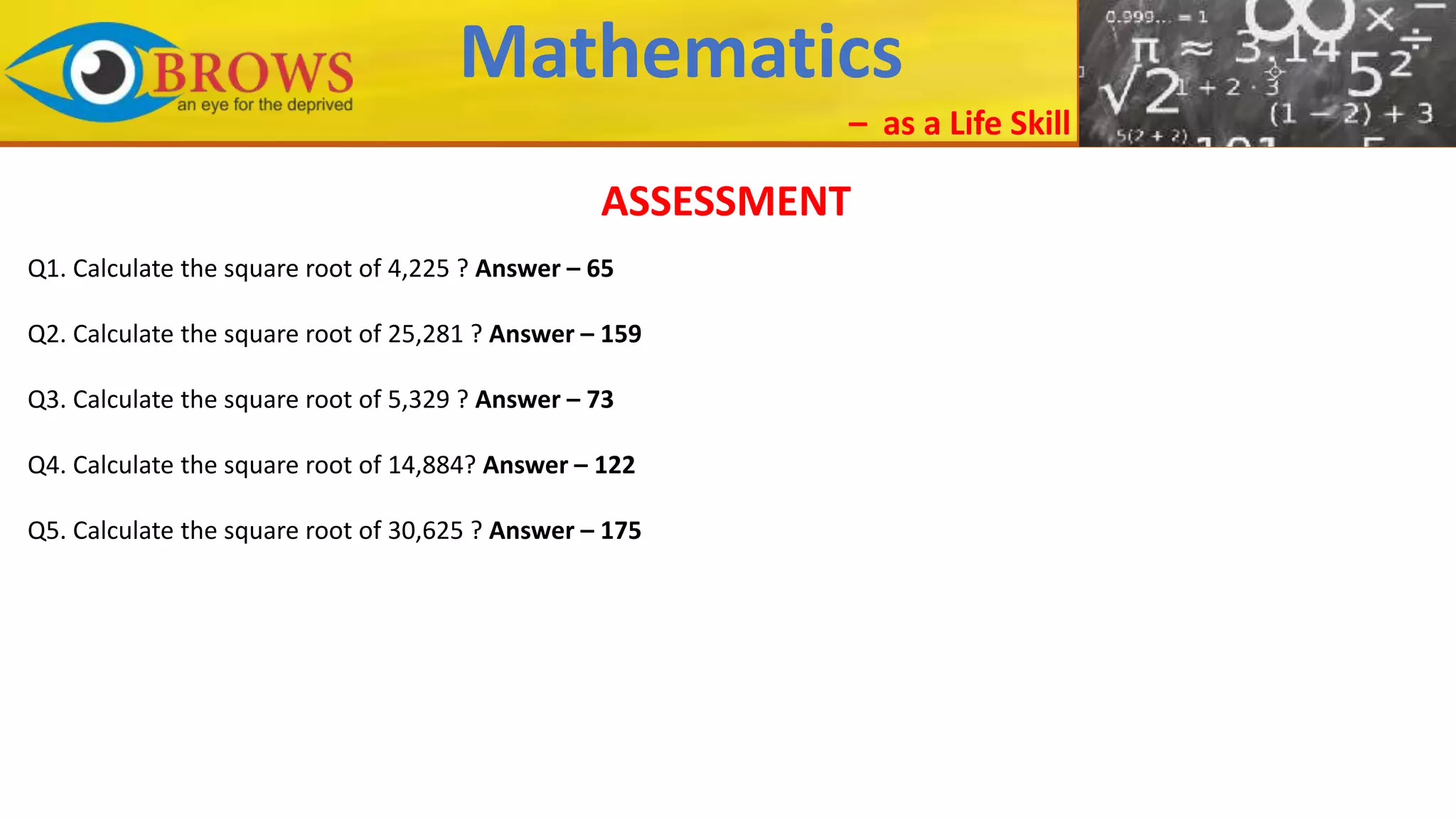 Mathematics
– as a Life Skill
ASSESSMENT
Q1. Calculate the square root of 4,225 ? Answer – 65
Q2. Calculate the square root of 25,281 ? Answer – 159
Q3. Calculate the square root of 5,329 ? Answer – 73
Q4. Calculate the square root of 14,884? Answer – 122
Q5. Calculate the square root of 30,625 ? Answer – 175
 