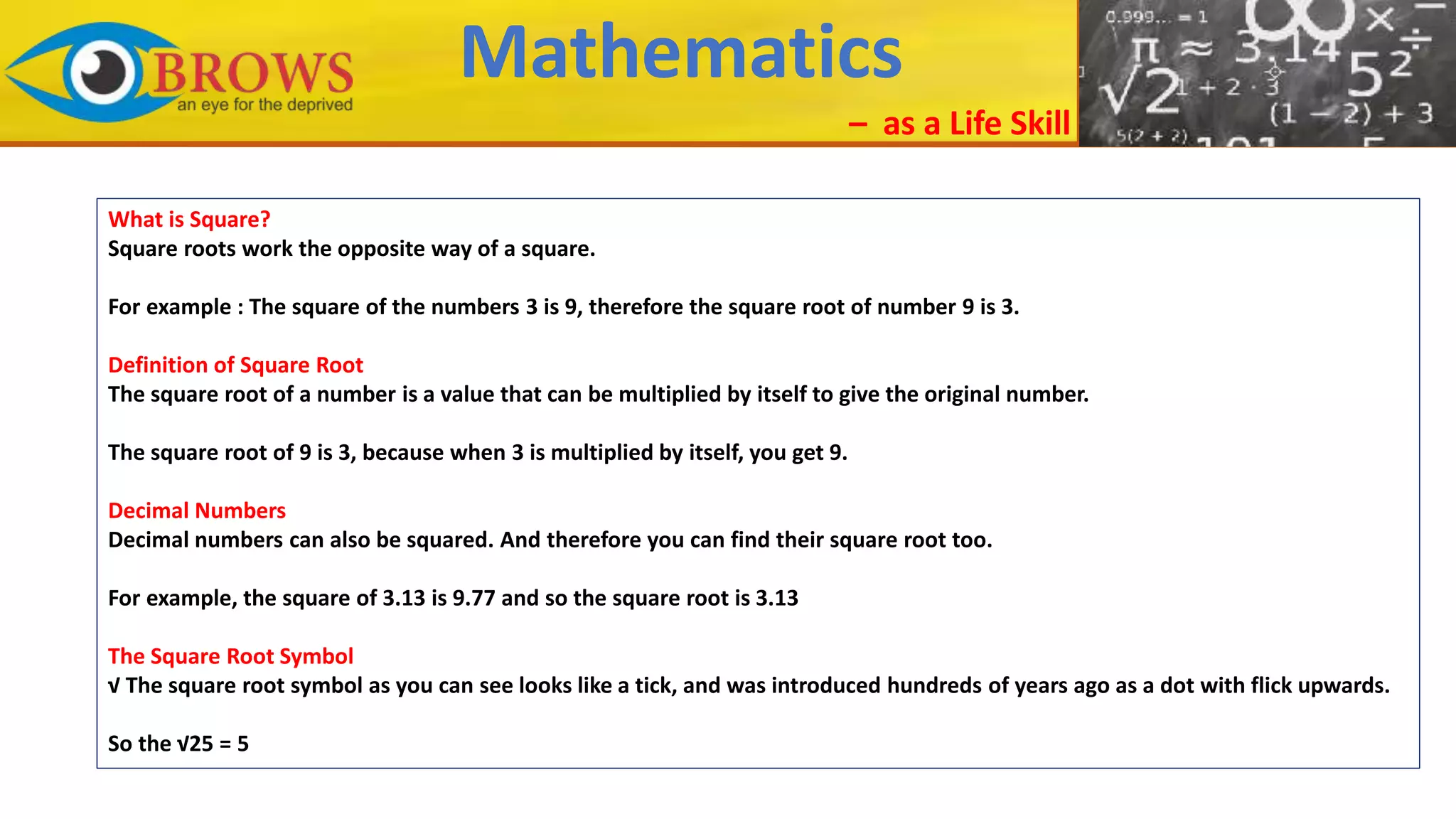 Mathematics
– as a Life Skill
What is Square?
Square roots work the opposite way of a square.
For example : The square of the numbers 3 is 9, therefore the square root of number 9 is 3.
Definition of Square Root
The square root of a number is a value that can be multiplied by itself to give the original number.
The square root of 9 is 3, because when 3 is multiplied by itself, you get 9.
Decimal Numbers
Decimal numbers can also be squared. And therefore you can find their square root too.
For example, the square of 3.13 is 9.77 and so the square root is 3.13
The Square Root Symbol
√ The square root symbol as you can see looks like a tick, and was introduced hundreds of years ago as a dot with flick upwards.
So the √25 = 5
 