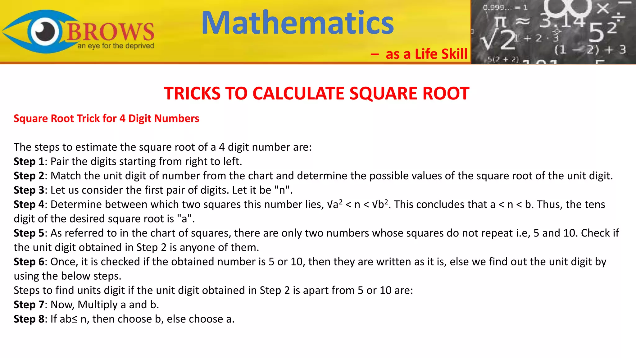 Mathematics
– as a Life Skill
TRICKS TO CALCULATE SQUARE ROOT
Square Root Trick for 4 Digit Numbers
The steps to estimate the square root of a 4 digit number are:
Step 1: Pair the digits starting from right to left.
Step 2: Match the unit digit of number from the chart and determine the possible values of the square root of the unit digit.
Step 3: Let us consider the first pair of digits. Let it be "n".
Step 4: Determine between which two squares this number lies, √a2 < n < √b2. This concludes that a < n < b. Thus, the tens
digit of the desired square root is "a".
Step 5: As referred to in the chart of squares, there are only two numbers whose squares do not repeat i.e, 5 and 10. Check if
the unit digit obtained in Step 2 is anyone of them.
Step 6: Once, it is checked if the obtained number is 5 or 10, then they are written as it is, else we find out the unit digit by
using the below steps.
Steps to find units digit if the unit digit obtained in Step 2 is apart from 5 or 10 are:
Step 7: Now, Multiply a and b.
Step 8: If ab≤ n, then choose b, else choose a.
 