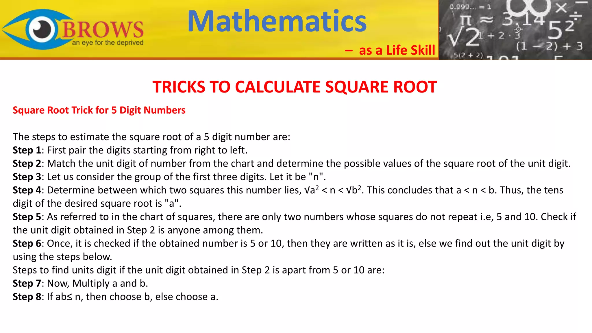 Mathematics
– as a Life Skill
TRICKS TO CALCULATE SQUARE ROOT
Square Root Trick for 5 Digit Numbers
The steps to estimate the square root of a 5 digit number are:
Step 1: First pair the digits starting from right to left.
Step 2: Match the unit digit of number from the chart and determine the possible values of the square root of the unit digit.
Step 3: Let us consider the group of the first three digits. Let it be "n".
Step 4: Determine between which two squares this number lies, √a2 < n < √b2. This concludes that a < n < b. Thus, the tens
digit of the desired square root is "a".
Step 5: As referred to in the chart of squares, there are only two numbers whose squares do not repeat i.e, 5 and 10. Check if
the unit digit obtained in Step 2 is anyone among them.
Step 6: Once, it is checked if the obtained number is 5 or 10, then they are written as it is, else we find out the unit digit by
using the steps below.
Steps to find units digit if the unit digit obtained in Step 2 is apart from 5 or 10 are:
Step 7: Now, Multiply a and b.
Step 8: If ab≤ n, then choose b, else choose a.
 