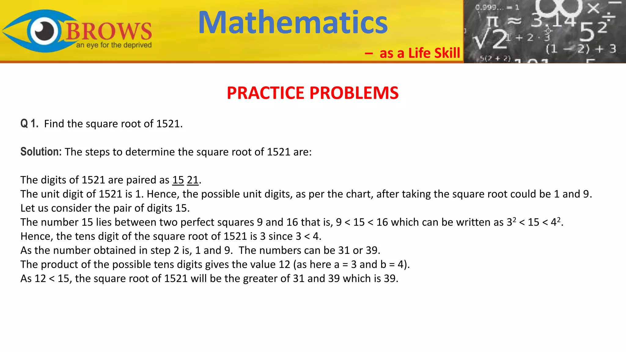 Mathematics
– as a Life Skill
PRACTICE PROBLEMS
Q 1. Find the square root of 1521.
Solution: The steps to determine the square root of 1521 are:
The digits of 1521 are paired as 15 21.
The unit digit of 1521 is 1. Hence, the possible unit digits, as per the chart, after taking the square root could be 1 and 9.
Let us consider the pair of digits 15.
The number 15 lies between two perfect squares 9 and 16 that is, 9 < 15 < 16 which can be written as 32 < 15 < 42.
Hence, the tens digit of the square root of 1521 is 3 since 3 < 4.
As the number obtained in step 2 is, 1 and 9. The numbers can be 31 or 39.
The product of the possible tens digits gives the value 12 (as here a = 3 and b = 4).
As 12 < 15, the square root of 1521 will be the greater of 31 and 39 which is 39.
 