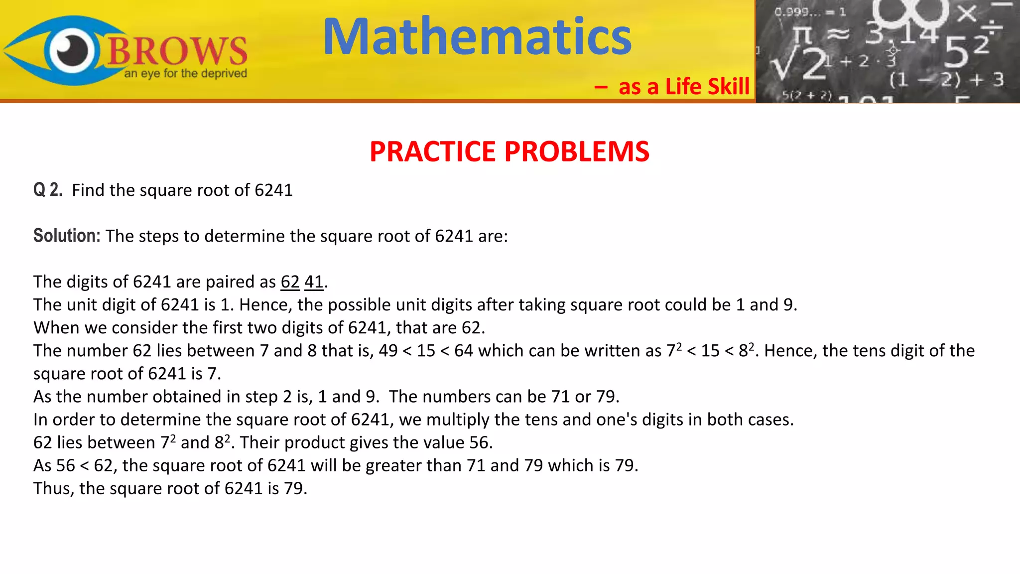 Mathematics
– as a Life Skill
PRACTICE PROBLEMS
Q 2. Find the square root of 6241
Solution: The steps to determine the square root of 6241 are:
The digits of 6241 are paired as 62 41.
The unit digit of 6241 is 1. Hence, the possible unit digits after taking square root could be 1 and 9.
When we consider the first two digits of 6241, that are 62.
The number 62 lies between 7 and 8 that is, 49 < 15 < 64 which can be written as 72 < 15 < 82. Hence, the tens digit of the
square root of 6241 is 7.
As the number obtained in step 2 is, 1 and 9. The numbers can be 71 or 79.
In order to determine the square root of 6241, we multiply the tens and one's digits in both cases.
62 lies between 72 and 82. Their product gives the value 56.
As 56 < 62, the square root of 6241 will be greater than 71 and 79 which is 79.
Thus, the square root of 6241 is 79.
 