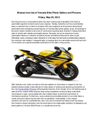 Browse here list of Yamaha Bike Photo Gallery and Pictures
Friday, May 03, 2013
Each day new era of automobile market has been continuously entangled in the flood of
automobile segment to derive auto macro engines. Hereby, Autoinfoz.com has considerably
plays a important role in order to introduce with new exuberant and innovative dimensional
parameters with extended practical features of Yamaha Bike photo gallery at par. Accordingly to
the given market condition every sort of mechanical expertise gets evolved in making distinctive
style of vehicle with reliable serviceable feature. Basically, the prime objective of every
automobile industry is to deliver smoother journey and better performance ration at par.
Ultimately, every company’s basic objective is to develop the harmonious relationship between
the customer and vendors. Unquestionably, increasing drive for automobile sectors will put forth
in the market as to get best possible satisfaction to the rider in long journey.
With Autonfoz.com visitor can able to find new updates or information in respect of the two
wheeler bikes provides a best attempt to make aware of existing and upcoming introduction of
the new Yamaha Bikes Pictures with pragmatic features. Even though, this is the leading way to
state that the master-stroke engines drag racing competition among existing automobile
manufacturer is gets accumulated with new modernization of technical intervention of
mechanical expertise. Furthermore, every subjective automobile project is to provide riders a
comfy and jovial riding long way with ratio of adorability. Undoubtedly, in this respect
autoinfoz.com acts as a praiseworthy role in the race of mechanical industry that has always
tries harder to boost admiration over the world due to the implausible collection of wallpaper and
photo gallery of Yamaha Bike Photos in a coordinative manner.
 