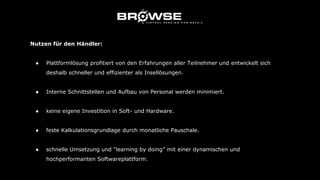 Nutzen für den Händler:
● Plattformlösung profitiert von den Erfahrungen aller Teilnehmer und entwickelt sich
deshalb schneller und effizienter als Insellösungen.
● Interne Schnittstellen und Aufbau von Personal werden minimiert.
● keine eigene Investition in Soft- und Hardware.
● feste Kalkulationsgrundlage durch monatliche Pauschale.
● schnelle Umsetzung und “learning by doing” mit einer dynamischen und
hochperformanten Softwareplattform.
 