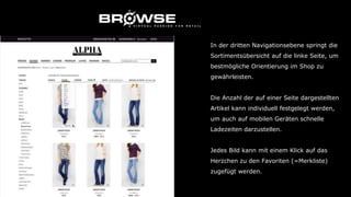 In der dritten Navigationsebene springt die
Sortimentsübersicht auf die linke Seite, um
bestmögliche Orientierung im Shop zu
gewährleisten.
Die Anzahl der auf einer Seite dargestellten
Artikel kann individuell festgelegt werden,
um auch auf mobilen Geräten schnelle
Ladezeiten darzustellen.
Jedes Bild kann mit einem Klick auf das
Herzchen zu den Favoriten (=Merkliste)
zugefügt werden.
 