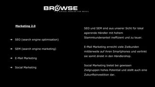 ➔ SEO (search engine optimisation)
➔ SEM (search engine marketing)
➔ E-Mail Marketing
➔ Social Marketing
Marketing 2.0
SEO und SEM sind aus unserer Sicht für lokal
agierende Händler mit hohem
Stammkundenanteil ineffizient und zu teuer.
E-Mail Marketing erreicht viele Zielkunden
mittlerweile auf ihren Smartphones und verlinkt
sie somit direkt in den Händlershop.
Social Marketing bietet bei gewissen
Zielgruppen hohes Potential und stellt auch eine
Zukunftsinvestition dar.
 
