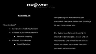 “Shop the Look”
➢ Koordination mit Schaufenstern
➢ Kuratiert durch Verkaufsberater
■ Personal Shopping
➢ Kuratiert durch Kunden
■ Social Marketing
Marketing 3.0
Dekoplanung und Merchandising der
stationären Geschäfte sollten auch Grundlage
für den E-Commerce sein.
Der Nutzer kann Personal Shopping im
Internet vorbereiten (z.B. abends und am
Wochenende) und seine Auswahl dann in
einem exklusiven Bereich des Geschäfts
probieren und mitnehmen.
 