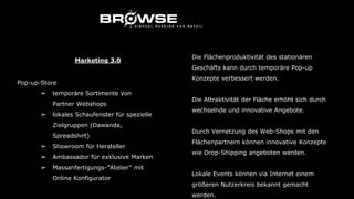Marketing 3.0
Pop-up-Store
➢ temporäre Sortimente von
Partner Webshops
➢ lokales Schaufenster für spezielle
Zielgruppen (Dawanda,
Spreadshirt)
➢ Showroom für Hersteller
➢ Ambassador für exklusive Marken
➢ Massanfertigungs-”Atelier” mit
Online Konfigurator
Die Flächenproduktivität des stationären
Geschäfts kann durch temporäre Pop-up
Konzepte verbessert werden.
Die Attraktivität der Fläche erhöht sich durch
wechselnde und innovative Angebote.
Durch Vernetzung des Web-Shops mit den
Flächenpartnern können innovative Konzepte
wie Drop-Shipping angeboten werden.
Lokale Events können via Internet einem
größeren Nutzerkreis bekannt gemacht
werden.
 