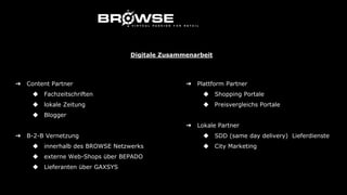 ➔ Content Partner
◆ Fachzeitschriften
◆ lokale Zeitung
◆ Blogger
➔ B-2-B Vernetzung
◆ innerhalb des BROWSE Netzwerks
◆ externe Web-Shops über BEPADO
◆ Lieferanten über GAXSYS
➔ Plattform Partner
◆ Shopping Portale
◆ Preisvergleichs Portale
➔ Lokale Partner
◆ SDD (same day delivery) Lieferdienste
◆ City Marketing
Digitale Zusammenarbeit
 