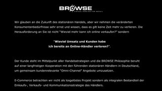 Wir glauben an die Zukunft des stationären Handels, aber wir nehmen die veränderten
Konsumentenbedürfnisse sehr ernst und wissen, dass es gilt keine Zeit mehr zu verlieren. Die
Herausforderung an Sie ist nicht “Wieviel mehr kann ich online verkaufen?” sondern
“Wieviel Umsatz und Kunden habe
ich bereits an Online-Händler verloren?”.
Der Kunde steht im Mittelpunkt aller Handelsstrategien und die BROWSE Philosophie beruht
auf einer langfristigen Kooperation mit den führenden stationären Händlern in Deutschland,
um gemeinsam kundenrelevante “Omni-Channel” Angebote umzusetzen.
E-Commerce betrachten wir nicht als losgelöstes Projekt sondern als integralen Bestandteil der
Einkaufs-, Verkaufs- und Kommunikationsstrategie des Händlers.
 