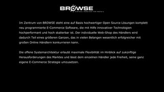 Im Zentrum von BROWSE steht eine auf Basis hochwertiger Open Source Lösungen komplett
neu programmierte E-Commerce Software, die mit Hilfe innovativer Technologien
hochperformant und hoch skalierbar ist. Der individuelle Web-Shop des Händlers wird
dadurch Teil eines größeren Ganzen, das in vielen Belangen wesentlich erfolgreicher mit
großen Online Händlern konkurrieren kann.
Die offene Systemarchitektur erlaubt maximale Flexibilität im Hinblick auf zukünftige
Herausforderungen des Marktes und lässt dem einzelnen Händler jede Freiheit, seine ganz
eigene E-Commerce Strategie umzusetzen.
 