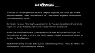 Es wird ein für Fashion optimiertes Standard Template angeboten, das sich an Best Practice
Beispielen orientiert. Dieses Template wird an die CI des Händlers angepasst und mit seinem
individuellen Content befüllt.
Der Händler hat einen “One-Stop” Ansprechpartner, der “aus dem Handel kommt” und für alle
Fragen rund um die Plattform, die Services und das Fulfilment zuständig ist.
Browse übernimmt die komplette Erstellung der Produktdaten, Produktbeschreibungen und
Fotoproduktion. Auch hier ermöglicht eine Plattformlösung erheblich bessere Kosteneffizienz im
Vergleich zu Einzellösungen.
Das Fulfillment erfolgt entweder direkt aus den stationären Lagern bzw. Filialen der Händler oder
im Rahmen von Drop-Shipments von Partnern.
 