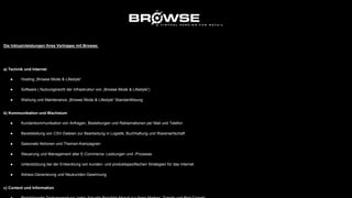 Die Inklusivleistungen Ihres Vertrages mit Browse:
a) Technik und Internet
● Hosting „Browse Mode & Lifestyle“
● Software ( Nutzungsrecht der Infrastruktur von „Browse Mode & Lifestyle“)
● Wartung und Maintenance „Browse Mode & Lifestyle“ Standardlösung
b) Kommunikation und Wachstum
● Kundenkommunikation von Anfragen, Bestellungen und Reklamationen per Mail und Telefon
● Bereitstellung von CSV-Dateien zur Bearbeitung in Logistik, Buchhaltung und Warenwirtschaft
● Saisonale Aktionen und Themen-Kampagnen
● Steuerung und Management aller E-Commerce- Leistungen und -Prozesse
● Unterstützung bei der Entwicklung von kunden- und produktspezifischen Strategien für das Internet
● Adress-Generierung und Neukunden-Gewinnung
c) Content und Information
 