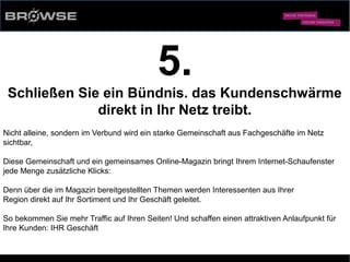 © Browse Technology GmbH 2014 -Standard-Web-Software für den stationären Einzelhandel-
5.
Schließen Sie ein Bündnis. das Kundenschwärme
direkt in Ihr Netz treibt.
Nicht alleine, sondern im Verbund wird ein starke Gemeinschaft aus Fachgeschäfte im Netz
sichtbar,
Diese Gemeinschaft und ein gemeinsames Online-Magazin bringt Ihrem Internet-Schaufenster
jede Menge zusätzliche Klicks:
Denn über die im Magazin bereitgestellten Themen werden Interessenten aus Ihrer
Region direkt auf Ihr Sortiment und Ihr Geschäft geleitet.
So bekommen Sie mehr Traffic auf Ihren Seiten! Und schaffen einen attraktiven Anlaufpunkt für
Ihre Kunden: IHR Geschäft
 