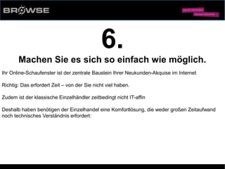 © Browse Technology GmbH 2014 -Standard-Web-Software für den stationären Einzelhandel-
6.
Machen Sie es sich so einfach wie möglich.
Ihr Online-Schaufenster ist der zentrale Baustein Ihrer Neukunden-Akquise im Internet
Richtig: Das erfordert Zeit – von der Sie nicht viel haben.
Zudem ist der klassische Einzelhändler zeitbedingt nicht IT-affin
Deshalb haben benötigen der Einzelhandel eine Komfortlösung, die weder großen Zeitaufwand
noch technisches Verständnis erfordert:
 