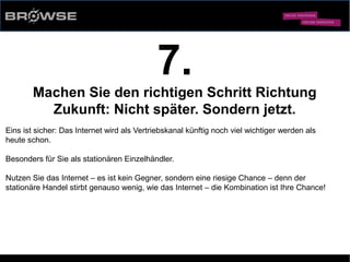 © Browse Technology GmbH 2014 -Standard-Web-Software für den stationären Einzelhandel-
7.
Machen Sie den richtigen Schritt Richtung
Zukunft: Nicht später. Sondern jetzt.
Eins ist sicher: Das Internet wird als Vertriebskanal künftig noch viel wichtiger werden als
heute schon.
Besonders für Sie als stationären Einzelhändler.
Nutzen Sie das Internet – es ist kein Gegner, sondern eine riesige Chance – denn der
stationäre Handel stirbt genauso wenig, wie das Internet – die Kombination ist Ihre Chance!
 