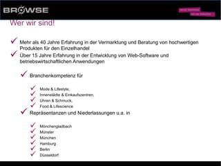 © Browse Technology GmbH 2014 -Standard-Web-Software für den stationären Einzelhandel-
Wer wir sind!
ü Mehr als 40 Jahre Erfahrung in der Vermarktung und Beratung von hochwertigen
Produkten für den Einzelhandel
ü Über 15 Jahre Erfahrung in der Entwicklung von Web-Software und
betriebswirtschaftlichen Anwendungen
ü Branchenkompetenz für
ü Mode & Lifestyle,
ü Innenstädte & Einkaufszentren,
ü Uhren & Schmuck,
ü Food & Lifescience
ü Repräsentanzen und Niederlassungen u.a. in
ü Mönchengladbach
ü Münster
ü München
ü Hamburg
ü Berlin
ü Düsseldorf
 