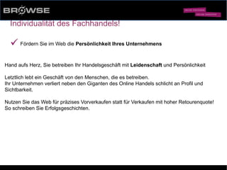© Browse Technology GmbH 2014 -Standard-Web-Software für den stationären Einzelhandel-
Individualität des Fachhandels!
ü Fördern Sie im Web die Persönlichkeit Ihres Unternehmens
Hand aufs Herz, Sie betreiben Ihr Handelsgeschäft mit Leidenschaft und Persönlichkeit
Letztlich lebt ein Geschäft von den Menschen, die es betreiben.
Ihr Unternehmen verliert neben den Giganten des Online Handels schlicht an Profil und
Sichtbarkeit.
Nutzen Sie das Web für präzises Vorverkaufen statt für Verkaufen mit hoher Retourenquote!
So schreiben Sie Erfolgsgeschichten.
 