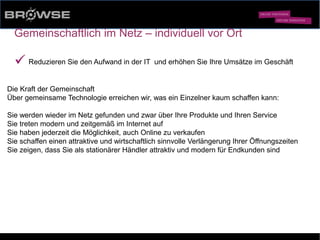 © Browse Technology GmbH 2014 -Standard-Web-Software für den stationären Einzelhandel-
Gemeinschaftlich im Netz – individuell vor Ort
ü Reduzieren Sie den Aufwand in der IT und erhöhen Sie Ihre Umsätze im Geschäft
Die Kraft der Gemeinschaft
Über gemeinsame Technologie erreichen wir, was ein Einzelner kaum schaffen kann:
Sie werden wieder im Netz gefunden und zwar über Ihre Produkte und Ihren Service
Sie treten modern und zeitgemäß im Internet auf
Sie haben jederzeit die Möglichkeit, auch Online zu verkaufen
Sie schaffen einen attraktive und wirtschaftlich sinnvolle Verlängerung Ihrer Öffnungszeiten
Sie zeigen, dass Sie als stationärer Händler attraktiv und modern für Endkunden sind
 