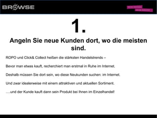 © Browse Technology GmbH 2014 -Standard-Web-Software für den stationären Einzelhandel-
1.
Angeln Sie neue Kunden dort, wo die meisten
sind.
ROPO und Click& Collect heißen die stärksten Handelstrends –
Bevor man etwas kauft, recherchiert man erstmal in Ruhe im Internet.
Deshalb müssen Sie dort sein, wo diese Neukunden suchen: im Internet.
Und zwar idealerweise mit einem attraktiven und aktuellen Sortiment.
….und der Kunde kauft dann sein Produkt bei Ihnen im Einzelhandel!
 