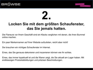 © Browse Technology GmbH 2014 -Standard-Web-Software für den stationären Einzelhandel-
2.
Locken Sie mit dem größten Schaufenster,
das Sie jemals hatten.
Die Flaneure vor Ihrem Geschäft sind ein Klacks verglichen mit denen, die ihren Bummel
online machen.
Ein paar Markennamen auf Ihrer Website aufzulisten, reicht aber nicht!
Sie brauchen ein richtiges Schaufenster im Internet.
Eines, das Sie genauso dekorieren und inszenieren können wie Ihr echtes.
Eines, das immer topaktuell ist und die Waren zeigt, die Sie aktuell am Lager haben. Mit
erstklassigen Produktabbildungen und präzisen Beschreibungen.
 