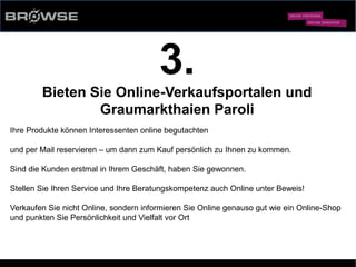 © Browse Technology GmbH 2014 -Standard-Web-Software für den stationären Einzelhandel-
3.
Bieten Sie Online-Verkaufsportalen und
Graumarkthaien Paroli
Ihre Produkte können Interessenten online begutachten
und per Mail reservieren – um dann zum Kauf persönlich zu Ihnen zu kommen.
Sind die Kunden erstmal in Ihrem Geschäft, haben Sie gewonnen.
Stellen Sie Ihren Service und Ihre Beratungskompetenz auch Online unter Beweis!
Verkaufen Sie nicht Online, sondern informieren Sie Online genauso gut wie ein Online-Shop
und punkten Sie Persönlichkeit und Vielfalt vor Ort
 