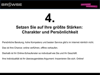 © Browse Technology GmbH 2014 -Standard-Web-Software für den stationären Einzelhandel-
4.
Setzen Sie auf Ihre größte Stärken:
Charakter und Persönlichkeit
Persönliche Beratung, hohe Kompetenz und besten Service gibt‘s im Internet nämlich nicht.
Das ist Ihre Chance: online verführen, offline verkaufen.
Deshalb ist Ihr Online-Schaufenster so individuell wie Sie und Ihr Geschäft.
Ihre Individualität ist Ihr überzeugendstes Argument: Inszenieren Sie sich. Online!
 
