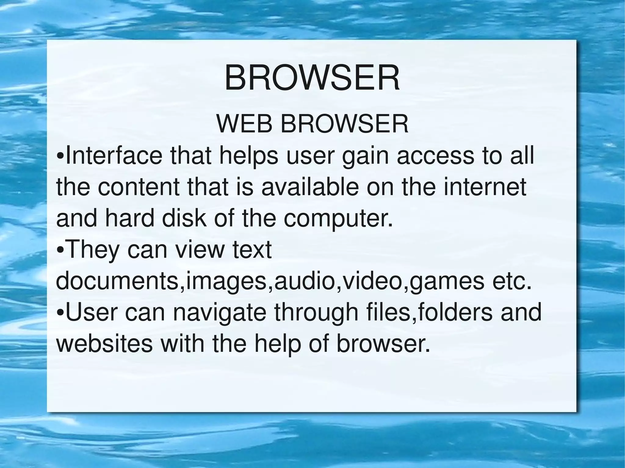BROWSER
WEB BROWSER
●Interface that helps user gain access to all
the content that is available on the internet
and hard disk of the computer.
●They can view text
documents,images,audio,video,games etc.
●User can navigate through files,folders and
websites with the help of browser.