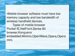 ●Mobile browser software must have low
memory capacity and low bandwidth of
wireless handheld devices.
Types of mobile browser
Pocket IE,NetFront,Series 60
browser,Konqueror
embedded,Minimo,OpenWave,Opera,Opera
mini.