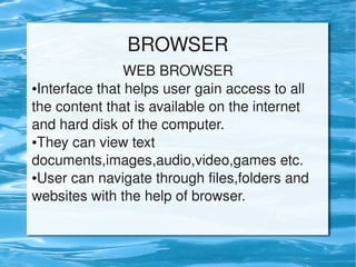 BROWSER
                    WEB BROWSER
    ●Interface that helps user gain access to all 


    the content that is available on the internet 
    and hard disk of the computer.
    ●They can view text 


    documents,images,audio,video,games etc.
    ●User can navigate through files,folders and 


    websites with the help of browser.


                            
 