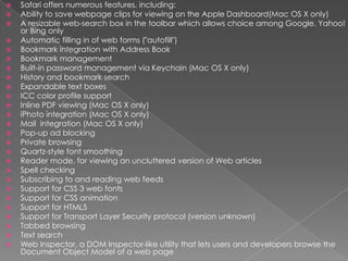 Safari offers numerous features, including:Ability to save webpage clips for viewing on the Apple Dashboard(Mac OS X only)A resizable web-search box in the toolbar which allows choice among Google, Yahoo! or Bing onlyAutomatic filling in of web forms ("autofill")Bookmark integration with Address BookBookmark managementBuilt-in password management via Keychain (Mac OS X only)History and bookmark searchExpandable text boxesICC color profile supportInline PDF viewing (Mac OS X only)iPhoto integration (Mac OS X only)Mail  integration (Mac OS X only)Pop-up ad blockingPrivate browsingQuartz-style font smoothingReader mode, for viewing an uncluttered version of Web articlesSpell checkingSubscribing to and reading web feedsSupport for CSS 3 web fontsSupport for CSS animationSupport for HTML5Support for Transport Layer Security protocol (version unknown)Tabbed browsingText searchWeb Inspector, a DOM Inspector-like utility that lets users and developers browse the Document Object Model of a web page