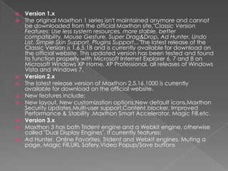Version 1.xThe original Maxthon 1 series isn't maintained anymore and cannot be downloaded from the official Maxthon site."Classic Version Features: Use less system resources, more stable, better compatibility, Mouse Gesture, Super Drag&Drop, Ad Hunter, Undo List, Simple Skin Support, Plugins Support..."The latest release of the Classic Version is 1.6.5.18 and is currently available for download on the official website. This updated version has been tested and found to function properly with Microsoft Internet Explorer 6, 7 and 8 on Microsoft Windows XP Home, XP Professional, all releases of Windows Vista and Windows 7.Version 2.xThe latest release version of Maxthon 2.5.16.1000 is currently available for download on the official website.New features include:New layout, New customization options,New default icons,Maxthon Security Updates,Multi-user support,Content blocker, Improved Performance & Stability ,Maxthon Smart Accelerator, Magic Fill,etc.Version 3.xMaxthon 3 has bothTridentengine and a Webkitengine, otherwisecalled "Dual DisplayEngines". Itcurrentlyfeatures:Ad Hunter, Online Favorites, Trident and Webkitengines, Muting a page, MagicFill,URLSafery,VideoPopup/Savebuttons