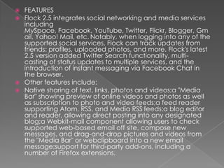 FEATURESFlock 2.5 integrates social networking and media services including MySpace, Facebook, YouTube, Twitter, Flickr, Blogger, Gmail, Yahoo! Mail, etc.Notably, when logging into any of the supported social services, Flock can track updates from friends: profiles, uploaded photos, and more. Flock's latest 2.5 version added Twitter Search functionality, multi-casting of status updates to multiple services, and the introduction of instant messaging via Facebook Chat in the browser.Other features include:Native sharing of text, links, photos and videos;a "Media Bar" showing preview of online videos and photos as well as subscription to photo and video feeds;a feed reader supporting Atom, RSS, and Media RSSfeeds;a blog editor and reader, allowing direct posting into any designated blog;aWebkit-mail component allowing users to check supported web-based email off site, compose new messages, and drag-and-drop pictures and videos from the "Media Bar" or webclipboard into a new email message;support for third-party add-ons, including a number of Firefox extensions.