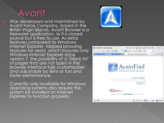 AvantWas developed and maintained by Avant Force Company, based in the British Virgin Islands. Avant Browser is a freeware application, ie it is closed source but is free to use. As extra features compared to Windows Internet Explorer, tabbed browsing features for years, which includes only Windows Internet Explorer since version 7, the possibility of a "black list" of pages that are not open in the browser interface fully customizable and adjustable by skins or furs and faster performance.Currently only available for Windows operating systems also require the system be installed on Internet Explorer to function properly.