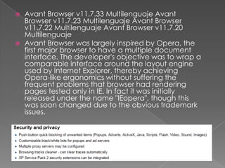Avant Browser v11.7.33 Multilenguaje Avant Browser v11.7.23 Multilenguaje Avant Browser v11.7.22 Multilenguaje Avant Browser v11.7.20 MultilenguajeAvant Browser was largely inspired by Opera, the first major browser to have a multiple document interface. The developer's objective was to wrap a comparable interface around the layout engine used by Internet Explorer, thereby achieving Opera-like ergonomics without suffering the frequent problems that browser had rendering pages tested only in IE. In fact it was initially released under the name "IEopera", though this was soon changed due to the obvious trademark issues.