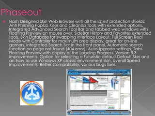 PhaseoutFlash Designed Skin Web Browser with all the latest protection shields: Anti Phishing PopUp Killer and CleanUp tools with extended options, Integrated Advanced Search Tool Bar and Tabbed web windows with Floating Preview on mouse over, SideBar History and Favorites extended tools, Skin Database for swapping interface Layout, Full Screen Real Mode with Controller for maximum area display, great for on-line gamers, Integrated Search Bar in the front panel, Automatic search function on page not found (404 error), AutoUpgrade settings, Tabs Floating Preview with display of the Loading Progress. Version 5.3 improvements: Option for selecting a Futuristic default Default Skin and an Easy to use Windows XP classic environment skin, overall Speed Improvements, Better Compatibility, various bugs fixes.