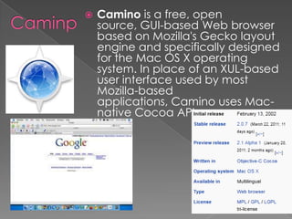 CaminpCamino is a free, open source, GUI-based Web browser based on Mozilla's Gecko layout engine and specifically designed for the Mac OS X operating system. In place of an XUL-based user interface used by most Mozilla-based applications, Camino uses Mac-native Cocoa APIs.
