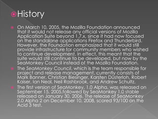 HistoryOn March 10, 2005, the Mozilla Foundation announced that it would not release any official versions of Mozilla Application Suite beyond 1.7.x, since it had now focused on the standalone applications Firefox and Thunderbird. However, the Foundation emphasized that it would still provide infrastructure for community members who wished to continue development. In effect, this meant that the suite would still continue to be developed, but now by the SeaMonkey Council instead of the Mozilla Foundation.The SeaMonkey Council, which is the team responsible for project and release management, currently consists of Mark Banner, Christian Biesinger, KarstenDüsterloh, Robert Kaiser, Ian Neal, Neil Rashbrook, and Andrew Schultz.The first version of SeaMonkey, 1.0 Alpha, was released on September 15, 2005,followed by SeaMonkey 1.0 stable released on January 30, 2006. The release of SeaMonkey 2.0 Alpha 2 on December 10, 2008, scored 93/100 on the Acid 3 test.