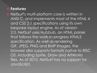 FeaturesNetSurf's multi-platform core is written in ANSI C, and implements most of the HTML 4 and CSS 2.1 specifications using its own bespoke layout engine.As of version 2.0, NetSurf uses Hubbub, an HTML parser that follows the work-in-progress HTML5 specification. As well as rendering GIF, JPEG, PNG and BMP images, the browser also supports formats native to RISC OS, including Sprite, Draw and ArtWorks files. As of 2010, NetSurf has no support for JavaScript.