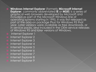 Windows Internet Explorer (formerly Microsoft Internet Explorer, commonly abbreviated IE or MSIE) is a series of graphical web browsers developed by Microsoft and included as part of the Microsoft Windows line of operating systems starting in 1995. It was first released as part of the add-on package Plus! for Windows 95 that year. Later versions were available as free downloads, or in service packs, and included in the OEM service releases of Windows 95 and later versions of Windows. Internet Explorer 1Internet Explorer 2Internet Explorer 3Internet Explorer 4Internet Explorer 5Internet Explorer 6Internet Explorer 7Internet Explorer 8Internet Explorer 9