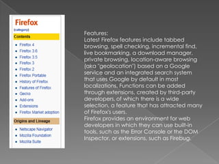 Features:Latest Firefox features include tabbed browsing, spell checking, incremental find, live bookmarking, a download manager, private browsing, location-aware browsing (aka "geolocation") based on a Google service and an integrated search system that uses Google by default in most localizations. Functions can be added through extensions, created by third-party developers,of which there is a wide selection, a feature that has attracted many of Firefox's users.Firefox provides an environment for web developers in which they can use built-in tools, such as the Error Console or the DOM Inspector, or extensions, such as Firebug.