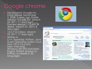 Google chromeDeveloper(s) Google Inc. Initial release September 2, 2008; 2 years ago Stable release 10.0.648.204  (March 24, 2011; 11 days ago) [+/−] Preview release 11.0.696.28 (Beta)  (March 31, 2011; 4 days ago)12.0.712.0 (Dev)  (March 24, 2011; 11 days ago)Written in C++, Assembly, Python, JavaScript Operating system LinuxMac OS X (10.5 and later, Intel only)Windows (XP SP2 and later) Engine WebKit (based on KHTML) Available in 50 languages