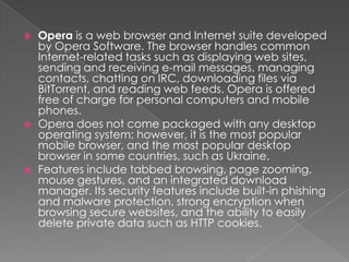 Opera is a web browser and Internet suite developed by Opera Software. The browser handles common Internet-related tasks such as displaying web sites, sending and receiving e-mail messages, managing contacts, chatting on IRC, downloading files via BitTorrent, and reading web feeds. Opera is offered free of charge for personal computers and mobile phones.Opera does not come packaged with any desktop operating system; however, it is the most popular mobile browser, and the most popular desktop browser in some countries, such as Ukraine.Features include tabbed browsing, page zooming,   mouse gestures, and an integrated download manager. Its security features include built-in phishing and malware protection, strong encryption when browsing secure websites, and the ability to easily delete private data such as HTTP cookies.