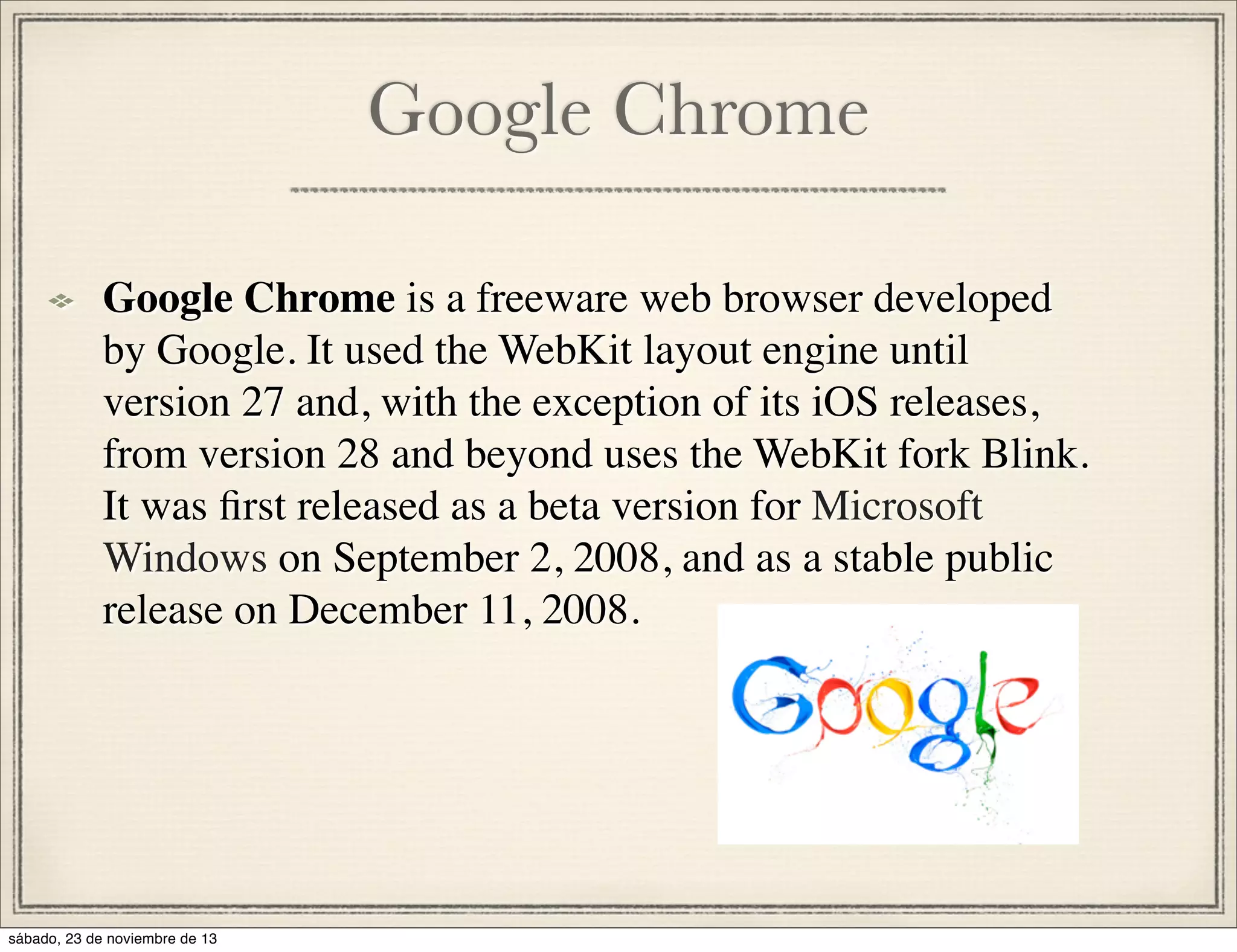 Google Chrome
Google Chrome is a freeware web browser developed
by Google. It used the WebKit layout engine until
version 27 and, with the exception of its iOS releases,
from version 28 and beyond uses the WebKit fork Blink.
It was ﬁrst released as a beta version for Microsoft
Windows on September 2, 2008, and as a stable public
release on December 11, 2008.

sábado, 23 de noviembre de 13

 