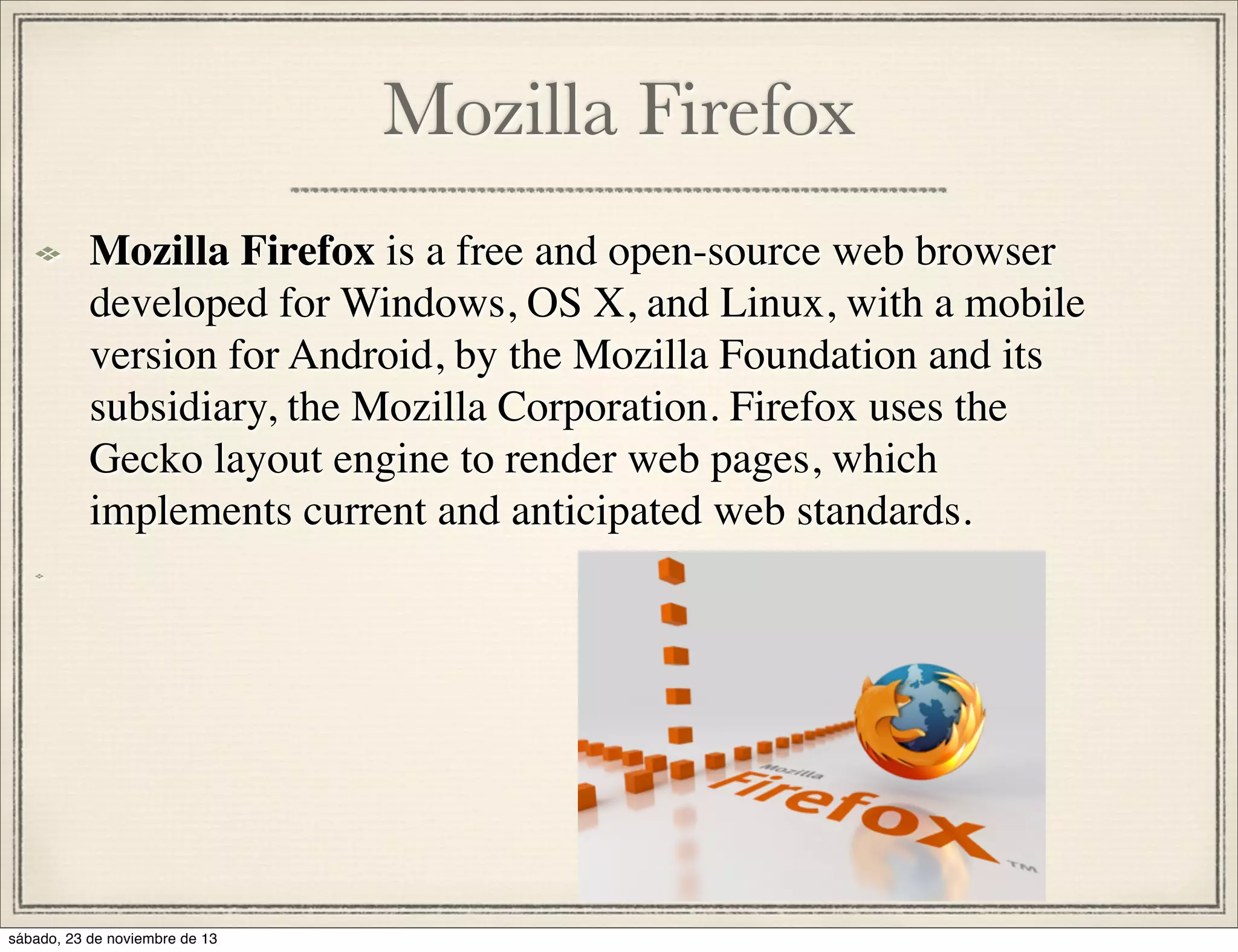 Mozilla Firefox
Mozilla Firefox is a free and open-source web browser
developed for Windows, OS X, and Linux, with a mobile
version for Android, by the Mozilla Foundation and its
subsidiary, the Mozilla Corporation. Firefox uses the
Gecko layout engine to render web pages, which
implements current and anticipated web standards.

sábado, 23 de noviembre de 13

 